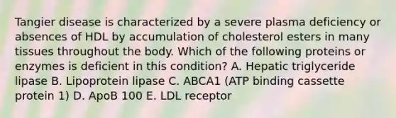 Tangier disease is characterized by a severe plasma deficiency or absences of HDL by accumulation of cholesterol esters in many tissues throughout the body. Which of the following proteins or enzymes is deficient in this condition? A. Hepatic triglyceride lipase B. Lipoprotein lipase C. ABCA1 (ATP binding cassette protein 1) D. ApoB 100 E. LDL receptor