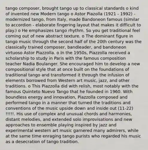 tango composer, brought tango up to classical standards o kind of invented new Modern tango o Astor Piazolla (1921 - 1992) - modernized tango, from Italy, made Bandoneon famous (similar to accordion - elaborate fingering layout that makes it difficult to play.) o He emphasizes tango rhythm. So you get traditional feel coming out of new abstract texture. o The dominant figure in tango music through the second half of the 20th century was the classically trained composer, bandleader, and bandoneon virtuoso Astor Piazzolla. o In the 1950s, Piazzolla received a scholarship to study in Paris with the famous composition teacher Nadia Boulanger. She encouraged him to develop a new compositional style that at once built on the foundations of traditional tango and transformed it through the infusion of elements borrowed from Western art music, jazz, and other traditions. o This Piazzolla did with relish, most notably with the famous Quinteto Nuevo Tango that he founded in 1960. With boundless energy and innovation, Piazzolla composed and performed tango in a manner that turned the traditions and conventions of the music upside down and inside out (11-22) !!!!!. His use of complex and unusual chords and harmonies, distant melodies, and extended solo improvisations and new approaches to ensemble playing inspired by jazz and experimental western art music garnered many admirers, while at the same time enraging tango purists who regarded his music as a desecration of tango tradition.