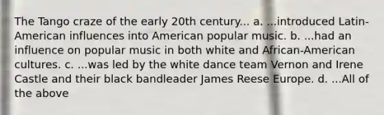 The Tango craze of the early 20th century... a. ...introduced Latin-American influences into American popular music. b. ...had an influence on popular music in both white and African-American cultures. c. ...was led by the white dance team Vernon and Irene Castle and their black bandleader James Reese Europe. d. ...All of the above