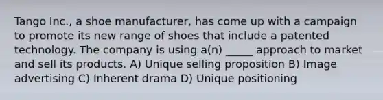 Tango Inc., a shoe manufacturer, has come up with a campaign to promote its new range of shoes that include a patented technology. The company is using a(n) _____ approach to market and sell its products. A) Unique selling proposition B) Image advertising C) Inherent drama D) Unique positioning