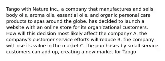 Tango with Nature Inc., a company that manufactures and sells body oils, aroma oils, essential oils, and organic personal care products to spas around the globe, has decided to launch a website with an online store for its organizational customers. How will this decision most likely affect the company? A. the company's customer service efforts will reduce B. the company will lose its value in the market C. the purchases by small service customers can add up, creating a new market for Tango