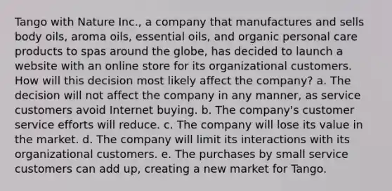 Tango with Nature Inc., a company that manufactures and sells body oils, aroma oils, essential oils, and organic personal care products to spas around the globe, has decided to launch a website with an online store for its organizational customers. How will this decision most likely affect the company? a. The decision will not affect the company in any manner, as service customers avoid Internet buying. b. The company's customer service efforts will reduce. c. The company will lose its value in the market. d. The company will limit its interactions with its organizational customers. e. The purchases by small service customers can add up, creating a new market for Tango.