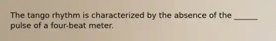 The tango rhythm is characterized by the absence of the ______ pulse of a four-beat meter.