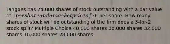 Tangoes has 24,000 shares of stock outstanding with a par value of 1 per share and a market price of36 per share. How many shares of stock will be outstanding of the firm does a 3-for-2 stock split? Multiple Choice 40,000 shares 36,000 shares 32,000 shares 16,000 shares 28,000 shares