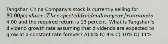 Tangshan China Company's stock is currently selling for 80.00 per share. The expected dividend one year from now is4.00 and the required return is 13 percent. What is Tangshan's dividend growth rate assuming that dividends are expected to grow at a constant rate forever? A) 8% B) 9% C) 10% D) 11%