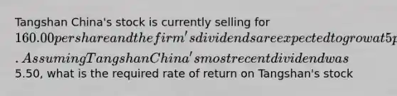 Tangshan China's stock is currently selling for 160.00 per share and the firm's dividends are expected to grow at 5 percent indefinitely. Assuming Tangshan China's most recent dividend was5.50, what is the required rate of return on Tangshan's stock