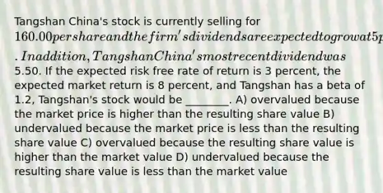 Tangshan China's stock is currently selling for 160.00 per share and the firm's dividends are expected to grow at 5 percent indefinitely. In addition, Tangshan China's most recent dividend was5.50. If the expected risk free rate of return is 3 percent, the expected market return is 8 percent, and Tangshan has a beta of 1.2, Tangshan's stock would be ________. A) overvalued because the market price is higher than the resulting share value B) undervalued because the market price is <a href='https://www.questionai.com/knowledge/k7BtlYpAMX-less-than' class='anchor-knowledge'>less than</a> the resulting share value C) overvalued because the resulting share value is higher than the market value D) undervalued because the resulting share value is less than the market value