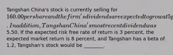 Tangshan China's stock is currently selling for 160.00 per share and the firm's dividends are expected to grow at 5 percent indefinitely. In addition, Tangshan China's most recent dividend was5.50. If the expected risk free rate of return is 3 percent, the expected market return is 8 percent, and Tangshan has a beta of 1.2, Tangshan's stock would be ________.