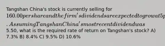 Tangshan China's stock is currently selling for 160.00 per share and the firm's dividends are expected to grow at 5 percent indefinitely. Assuming Tangshan China's most recent dividend was5.50, what is the required rate of return on Tangshan's stock? A) 7.3% B) 8.4% C) 9.5% D) 10.6%