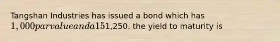 Tangshan Industries has issued a bond which has 1,000 par value and a 15% annual coupon interest rate. THe bond will mature in ten years and currently sells for1,250. the yield to maturity is