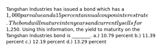 Tangshan Industries has issued a bond which has a 1,000 par value and a 15 percent annual coupon interest rate. The bond will mature in ten years and currently sells for1,250. Using this information, the yield to maturity on the Tangshan Industries bond is ________. a.) 10.79 percent b.) 11.39 percent c.) 12.19 percent d.) 13.29 percent