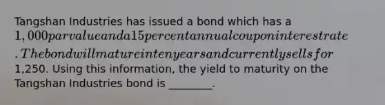 Tangshan Industries has issued a bond which has a 1,000 par value and a 15 percent annual coupon interest rate. The bond will mature in ten years and currently sells for1,250. Using this information, the yield to maturity on the Tangshan Industries bond is ________.