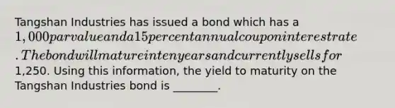 Tangshan Industries has issued a bond which has a​ 1,000 par value and a 15 percent annual coupon interest rate. The bond will mature in ten years and currently sells for​1,250. Using this​ information, the yield to maturity on the Tangshan Industries bond is​ ________.