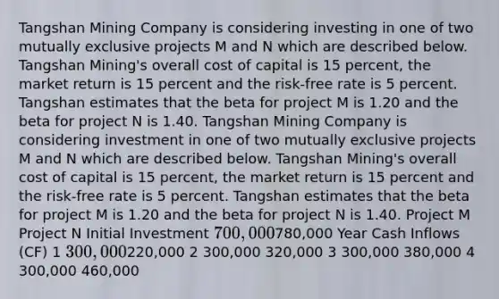 Tangshan Mining Company is considering investing in one of two mutually exclusive projects M and N which are described below. Tangshan Mining's overall cost of capital is 15​ percent, the market return is 15 percent and the​ risk-free rate is 5 percent. Tangshan estimates that the beta for project M is 1.20 and the beta for project N is 1.40. T​angshan Mining Company is considering investment in one of two mutually exclusive projects M and N which are described below. Tangshan​ Mining's overall cost of capital is 15​ percent, the market return is 15 percent and the​ risk-free rate is 5 percent. Tangshan estimates that the beta for project M is 1.20 and the beta for project N is 1.40. Project M Project N Initial Investment ​700,000 ​780,000 Year Cash Inflows​ (CF) 1 ​300,000 ​220,000 2 ​300,000 ​320,000 3 ​300,000 ​380,000 4 ​300,000 ​460,000