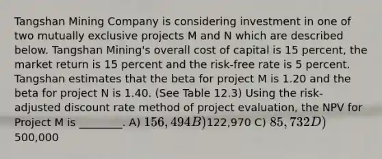 Tangshan Mining Company is considering investment in one of two mutually exclusive projects M and N which are described below. Tangshan Mining's overall cost of capital is 15 percent, the market return is 15 percent and the risk-free rate is 5 percent. Tangshan estimates that the beta for project M is 1.20 and the beta for project N is 1.40. (See Table 12.3) Using the risk-adjusted discount rate method of project evaluation, the NPV for Project M is ________. A) 156,494 B)122,970 C) 85,732 D)500,000