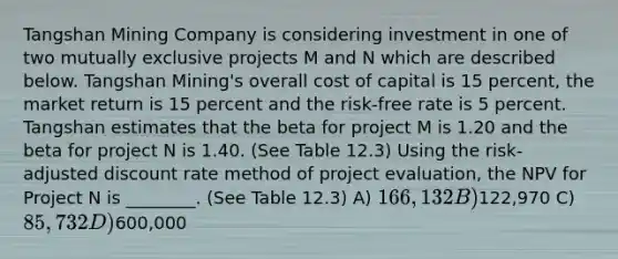 Tangshan Mining Company is considering investment in one of two mutually exclusive projects M and N which are described below. Tangshan Mining's overall cost of capital is 15 percent, the market return is 15 percent and the risk-free rate is 5 percent. Tangshan estimates that the beta for project M is 1.20 and the beta for project N is 1.40. (See Table 12.3) Using the risk-adjusted discount rate method of project evaluation, the NPV for Project N is ________. (See Table 12.3) A) 166,132 B)122,970 C) 85,732 D)600,000