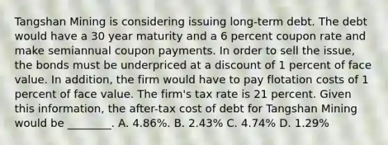 Tangshan Mining is considering issuing long-term debt. The debt would have a 30 year maturity and a 6 percent coupon rate and make semiannual coupon payments. In order to sell the​ issue, the bonds must be underpriced at a discount of 1 percent of face value. In​ addition, the firm would have to pay flotation costs of 1 percent of face value. The​ firm's tax rate is 21 percent. Given this​ information, the after-tax cost of debt for Tangshan Mining would be​ ________. A. ​4.86%. B. ​2.43% C. ​4.74% D. ​1.29%