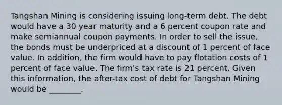 Tangshan Mining is considering issuing long-term debt. The debt would have a 30 year maturity and a 6 percent coupon rate and make semiannual coupon payments. In order to sell the​ issue, the bonds must be underpriced at a discount of 1 percent of face value. In​ addition, the firm would have to pay flotation costs of 1 percent of face value. The​ firm's tax rate is 21 percent. Given this​ information, the after-tax cost of debt for Tangshan Mining would be​ ________.