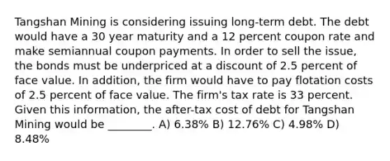 Tangshan Mining is considering issuing long-term debt. The debt would have a 30 year maturity and a 12 percent coupon rate and make semiannual coupon payments. In order to sell the issue, the bonds must be underpriced at a discount of 2.5 percent of face value. In addition, the firm would have to pay flotation costs of 2.5 percent of face value. The firm's tax rate is 33 percent. Given this information, the after-tax cost of debt for Tangshan Mining would be ________. A) 6.38% B) 12.76% C) 4.98% D) 8.48%