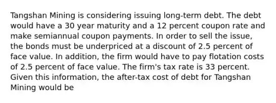 Tangshan Mining is considering issuing long-term debt. The debt would have a 30 year maturity and a 12 percent coupon rate and make semiannual coupon payments. In order to sell the issue, the bonds must be underpriced at a discount of 2.5 percent of face value. In addition, the firm would have to pay flotation costs of 2.5 percent of face value. The firm's tax rate is 33 percent. Given this information, the after-tax cost of debt for Tangshan Mining would be