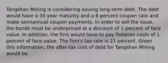 Tangshan Mining is considering issuing long-term debt. The debt would have a 30 year maturity and a 6 percent coupon rate and make semiannual coupon payments. In order to sell the issue, the bonds must be underpriced at a discount of 1 percent of face value. In addition, the firm would have to pay flotation costs of 1 percent of face value. The firm's tax rate is 21 percent. Given this information, the after-tax cost of debt for Tangshan Mining would be