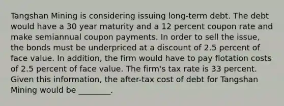 Tangshan Mining is considering issuing long-term debt. The debt would have a 30 year maturity and a 12 percent coupon rate and make semiannual coupon payments. In order to sell the​ issue, the bonds must be underpriced at a discount of 2.5 percent of face value. In​ addition, the firm would have to pay flotation costs of 2.5 percent of face value. The​ firm's tax rate is 33 percent. Given this​ information, the after-tax cost of debt for Tangshan Mining would be​ ________.