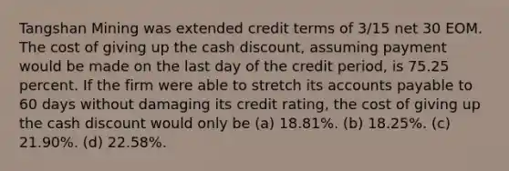 Tangshan Mining was extended credit terms of 3/15 net 30 EOM. The cost of giving up the cash discount, assuming payment would be made on the last day of the credit period, is 75.25 percent. If the firm were able to stretch its accounts payable to 60 days without damaging its credit rating, the cost of giving up the cash discount would only be (a) 18.81%. (b) 18.25%. (c) 21.90%. (d) 22.58%.