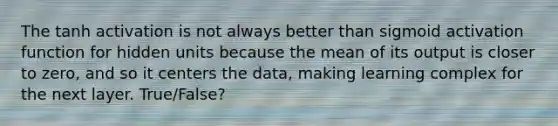 The tanh activation is not always better than sigmoid activation function for hidden units because the mean of its output is closer to zero, and so it centers the data, making learning complex for the next layer. True/False?