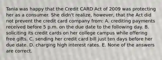 Tania was happy that the Credit CARD Act of 2009 was protecting her as a consumer. She didn't realize, however, that the Act did not prevent the credit card company from: A. crediting payments received before 5 p.m. on the due date to the following day. B. soliciting its credit cards on her college campus while offering free gifts. C. sending her credit card bill just ten days before her due date. D. charging high interest rates. E. None of the answers are correct.