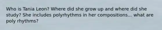 Who is Tania Leon? Where did she grow up and where did she study? She includes polyrhythms in her compositions... what are poly rhythms?