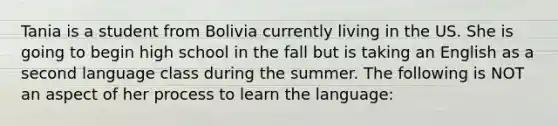 Tania is a student from Bolivia currently living in the US. She is going to begin high school in the fall but is taking an English as a second language class during the summer. The following is NOT an aspect of her process to learn the language: