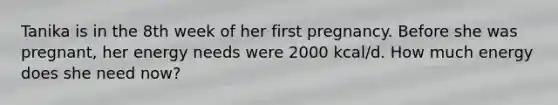 Tanika is in the 8th week of her first pregnancy. Before she was pregnant, her energy needs were 2000 kcal/d. How much energy does she need now?