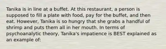 Tanika is in line at a buffet. At this restaurant, a person is supposed to fill a plate with food, pay for the buffet, and then eat. However, Tanika is so hungry that she grabs a handful of shrimp and puts them all in her mouth. In terms of psychoanalytic theory, Tanika's impatience is BEST explained as an example of: