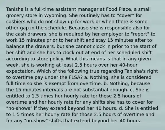 Tanisha is a full-time assistant manager at Food Place, a small grocery store in Wyoming. She routinely has to "cover" for cashiers who do not show up for work or when there is some other gap in the schedule. Because she is responsible also for the cash drawers, she is required by her employer to "report" to work 15 minutes prior to her shift and stay 15 minutes after to balance the drawers, but she cannot clock in prior to the start of her shift and she has to clock out at end of her scheduled shift according to store policy. What this means is that in any given week, she is working at least 2.5 hours over her 40-hour expectation. Which of the following true regarding Tanisha's right to overtime pay under the FLSA? a. Nothing, she is considered full-time so she is exempt from overtime. b. Nothing, because the 15 minutes intervals are not substantial enough. c. She is entitled to 1.5 times her hourly rate for those 2.5 hours of overtime and her hourly rate for any shifts she has to cover for "no-shows" if they extend beyond her 40 hours. d. She is entitled to 1.5 times her hourly rate for those 2.5 hours of overtime and for any "no-show" shifts that extend beyond her 40 hours.