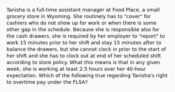 Tanisha is a full-time assistant manager at Food Place, a small grocery store in Wyoming. She routinely has to "cover" for cashiers who do not show up for work or when there is some other gap in the schedule. Because she is responsible also for the cash drawers, she is required by her employer to "report" to work 15 minutes prior to her shift and stay 15 minutes after to balance the drawers, but she cannot clock in prior to the start of her shift and she has to clock out at end of her scheduled shift according to store policy. What this means is that in any given week, she is working at least 2.5 hours over her 40-hour expectation. Which of the following true regarding Tanisha's right to overtime pay under the FLSA?