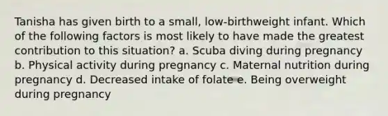 Tanisha has given birth to a small, low-birthweight infant. Which of the following factors is most likely to have made the greatest contribution to this situation? a. Scuba diving during pregnancy b. Physical activity during pregnancy c. Maternal nutrition during pregnancy d. Decreased intake of folate e. Being overweight during pregnancy