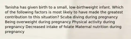 Tanisha has given birth to a small, low-birthweight infant. Which of the following factors is most likely to have made the greatest contribution to this situation? Scuba diving during pregnancy Being overweight during pregnancy Physical activity during pregnancy Decreased intake of folate Maternal nutrition during pregnancy