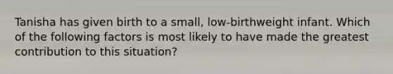 Tanisha has given birth to a small, low-birthweight infant. Which of the following factors is most likely to have made the greatest contribution to this situation?