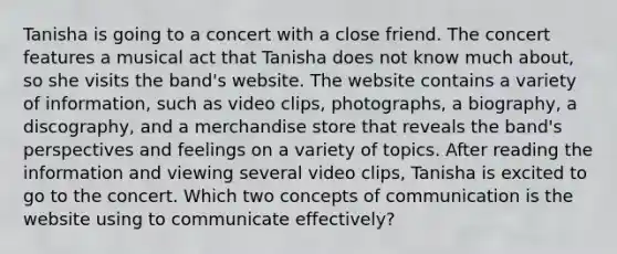 Tanisha is going to a concert with a close friend. The concert features a musical act that Tanisha does not know much about, so she visits the band's website. The website contains a variety of information, such as video clips, photographs, a biography, a discography, and a merchandise store that reveals the band's perspectives and feelings on a variety of topics. After reading the information and viewing several video clips, Tanisha is excited to go to the concert. Which two concepts of communication is the website using to communicate effectively?