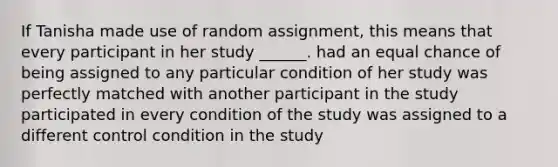 If Tanisha made use of random assignment, this means that every participant in her study ______. had an equal chance of being assigned to any particular condition of her study was perfectly matched with another participant in the study participated in every condition of the study was assigned to a different control condition in the study