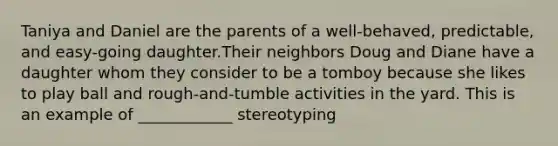 Taniya and Daniel are the parents of a well-behaved, predictable, and easy-going daughter.Their neighbors Doug and Diane have a daughter whom they consider to be a tomboy because she likes to play ball and rough-and-tumble activities in the yard. This is an example of ____________ stereotyping