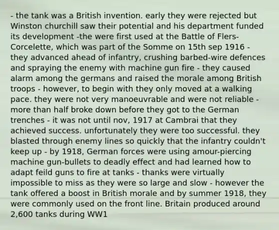 - the tank was a British invention. early they were rejected but Winston churchill saw their potential and his department funded its development -the were first used at the Battle of Flers-Corcelette, which was part of the Somme on 15th sep 1916 - they advanced ahead of infantry, crushing barbed-wire defences and spraying the enemy with machine gun fire - they caused alarm among the germans and raised the morale among British troops - however, to begin with they only moved at a walking pace. they were not very manoeuvrable and were not reliable - more than half broke down before they got to the German trenches - it was not until nov, 1917 at Cambrai that they achieved success. unfortunately they were too successful. they blasted through enemy lines so quickly that the infantry couldn't keep up - by 1918, German forces were using amour-piercing machine gun-bullets to deadly effect and had learned how to adapt feild guns to fire at tanks - thanks were virtually impossible to miss as they were so large and slow - however the tank offered a boost in British morale and by summer 1918, they were commonly used on the front line. Britain produced around 2,600 tanks during WW1