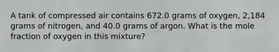 A tank of compressed air contains 672.0 grams of oxygen, 2,184 grams of nitrogen, and 40.0 grams of argon. What is the mole fraction of oxygen in this mixture?