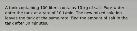 A tank containing 100 liters contains 10 kg of salt. Pure water enter the tank at a rate of 10 L/min. The new mixed solution leaves the tank at the same rate. Find the amount of salt in the tank after 30 minutes.