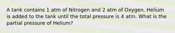 A tank contains 1 atm of Nitrogen and 2 atm of Oxygen. Helium is added to the tank until the total pressure is 4 atm. What is the partial pressure of Helium?