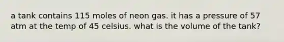 a tank contains 115 moles of neon gas. it has a pressure of 57 atm at the temp of 45 celsius. what is the volume of the tank?