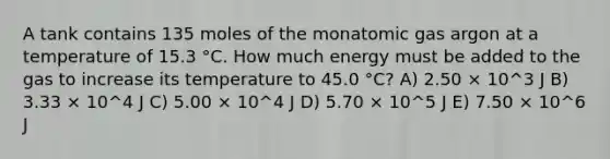 A tank contains 135 moles of the monatomic gas argon at a temperature of 15.3 °C. How much energy must be added to the gas to increase its temperature to 45.0 °C? A) 2.50 × 10^3 J B) 3.33 × 10^4 J C) 5.00 × 10^4 J D) 5.70 × 10^5 J E) 7.50 × 10^6 J