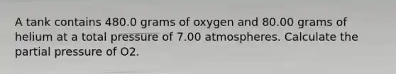 A tank contains 480.0 grams of oxygen and 80.00 grams of helium at a total pressure of 7.00 atmospheres. Calculate the partial pressure of O2.