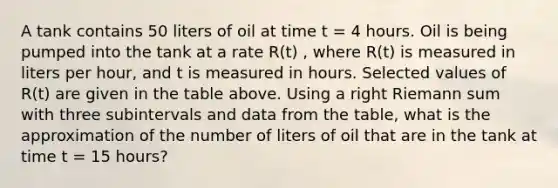 A tank contains 50 liters of oil at time t = 4 hours. Oil is being pumped into the tank at a rate R(t) , where R(t) is measured in liters per hour, and t is measured in hours. Selected values of R(t) are given in the table above. Using a right Riemann sum with three subintervals and data from the table, what is the approximation of the number of liters of oil that are in the tank at time t = 15 hours?