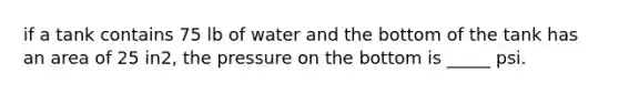 if a tank contains 75 lb of water and the bottom of the tank has an area of 25 in2, the pressure on the bottom is _____ psi.